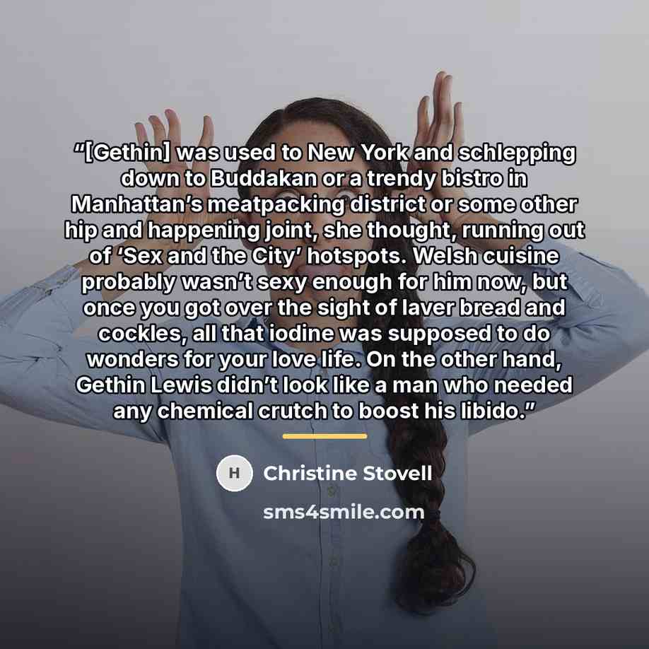 “[Gethin] was used to New York and schlepping down to Buddakan or a trendy bistro in Manhattan’s meatpacking district or some other hip and happening joint, she thought, running out of ‘Sex and the City’ hotspots. Welsh cuisine probably wasn’t sexy enough for him now, but once you got over the…” quote by Christine Stovell