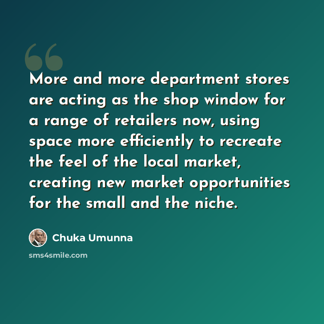 “More and more department stores are acting as the shop window for a range of retailers now, using space more efficiently to recreate the feel of the local market, creating new market opportunities for the small and the niche.” quote by Chuka Umunna