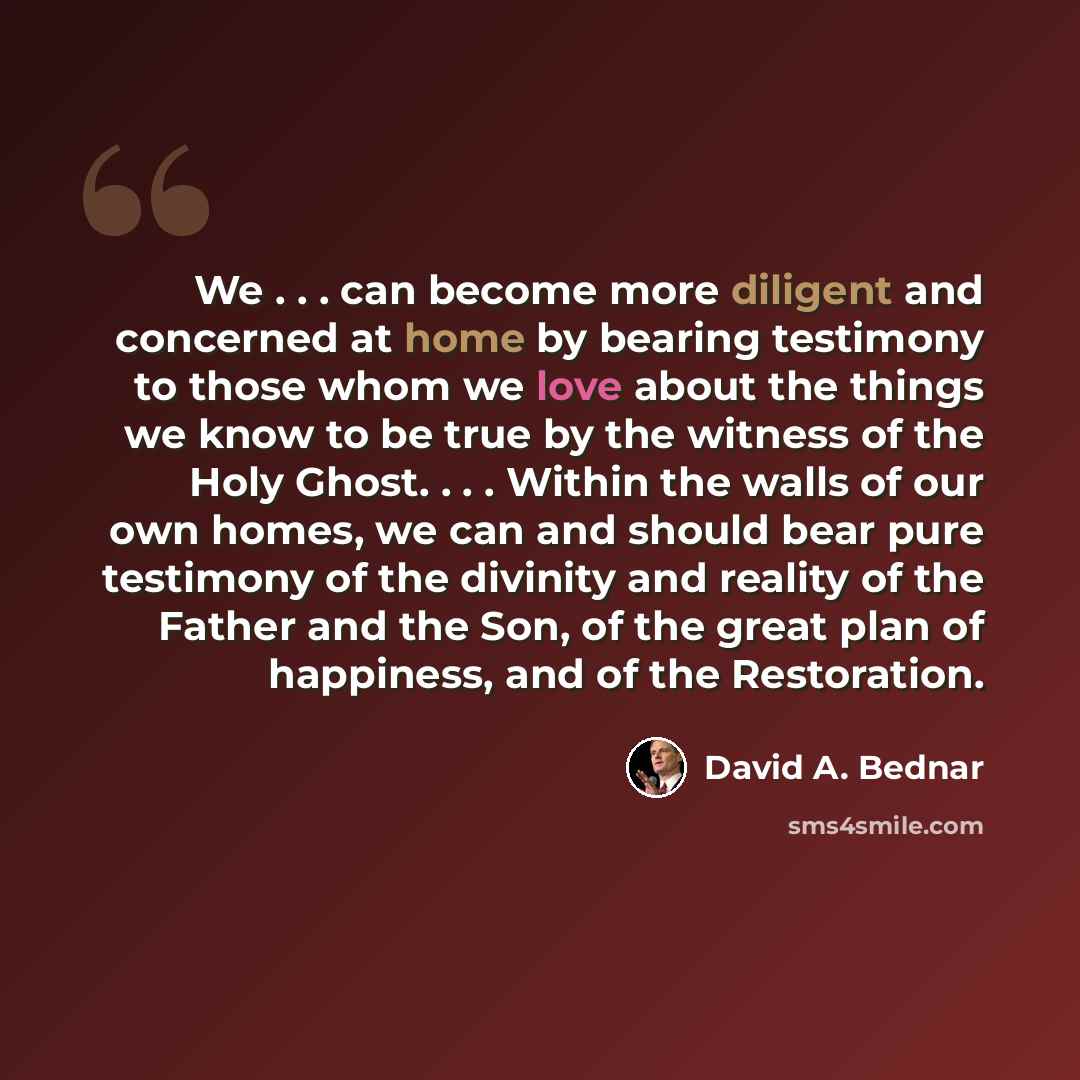 “We . . . can become more diligent and concerned at home by bearing testimony to those whom we love about the things we know to be true by the witness of the Holy Ghost. . . . Within the walls of our own homes, we can and should bear pure testimony of the divinity and reality of the Father and the…” quote by David A. Bednar