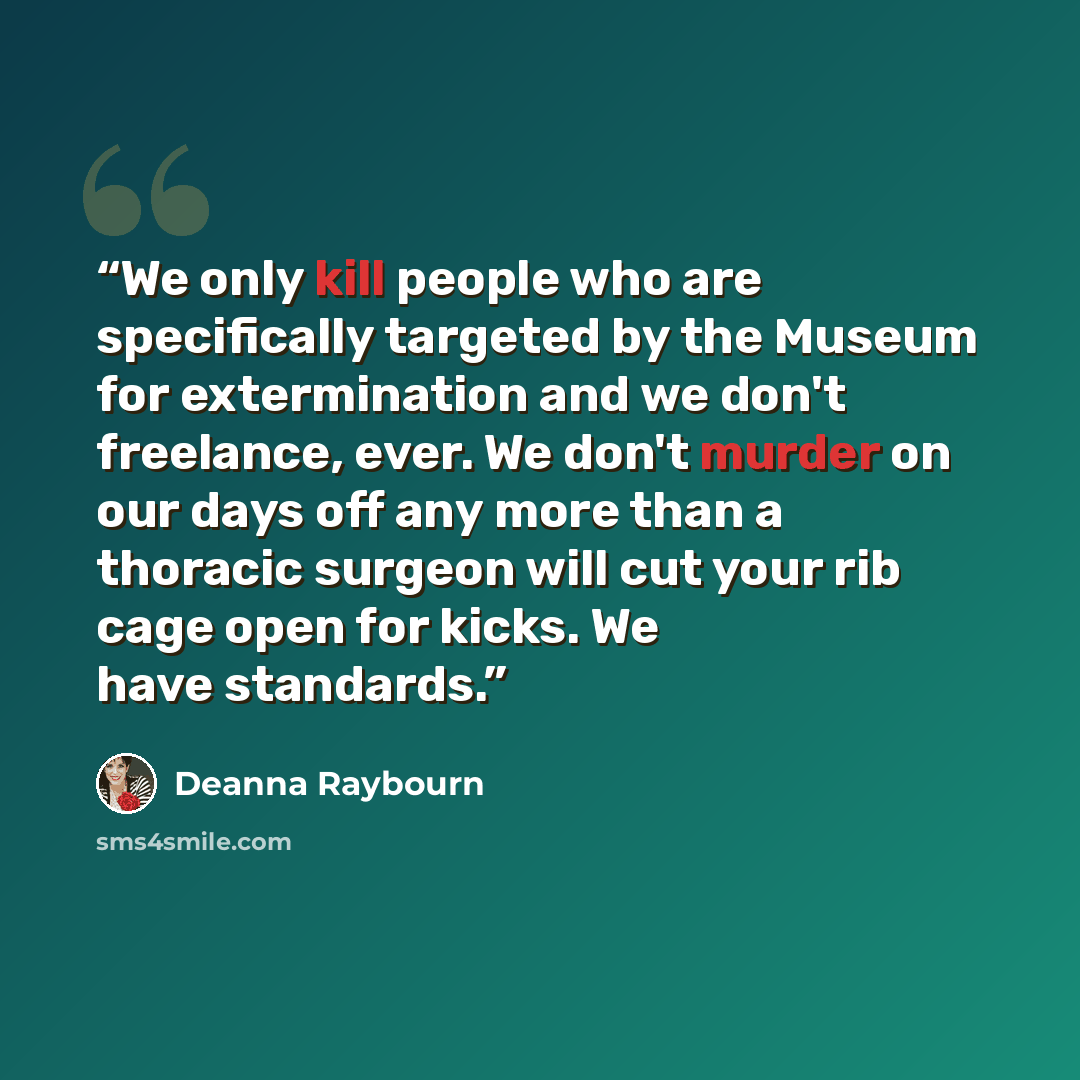 “We only kill people who are specifically targeted by the Museum for extermination and we don't freelance, ever. We don't murder on our days off any more than a thoracic surgeon will cut your rib cage open for kicks. We have standards.” quote by Deanna Raybourn