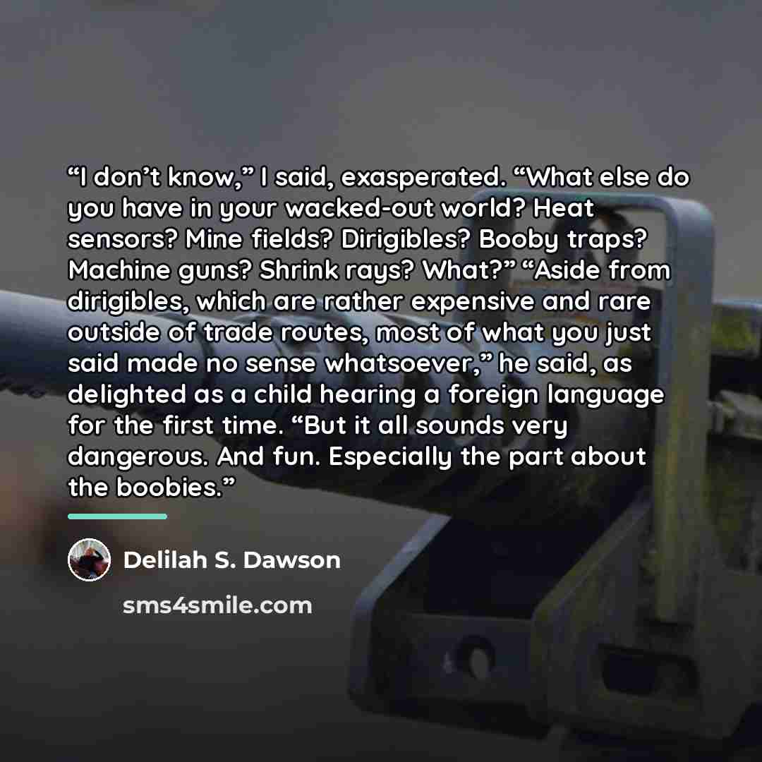 “I don’t know,” I said, exasperated. “What else do you have in your wacked-out world? Heat sensors? Mine fields? Dirigibles? Booby traps? Machine guns? Shrink rays? What?” “Aside from dirigibles, which are rather expensive and rare outside of trade routes, most of what you just said made no sense…” quote by Delilah S. Dawson