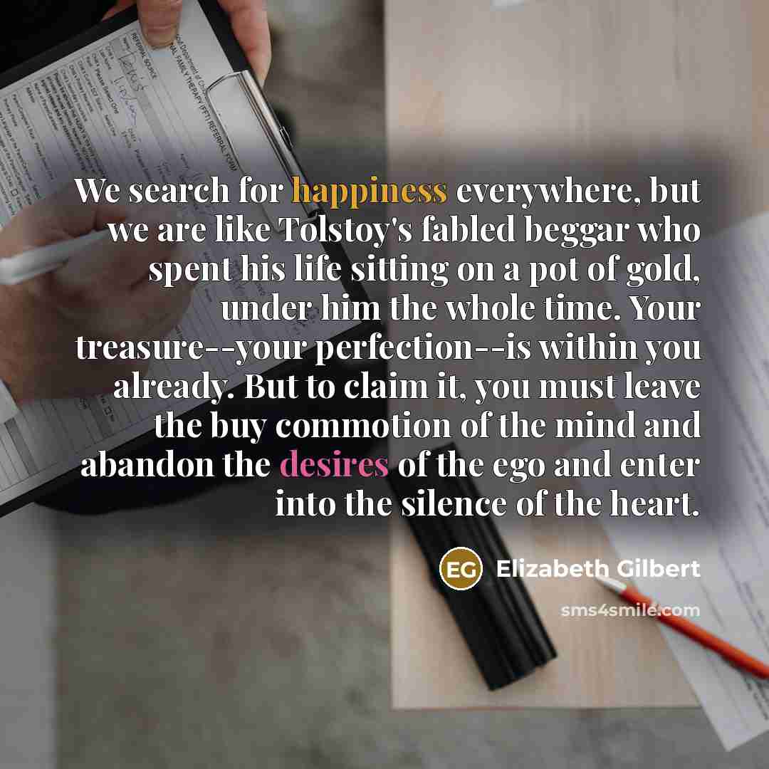 “We search for happiness everywhere, but we are like Tolstoy's fabled beggar who spent his life sitting on a pot of gold, under him the whole time. Your treasure--your perfection--is within you already. But to claim it, you must leave the buy commotion of the mind and abandon the desires of the ego…” quote by Elizabeth Gilbert