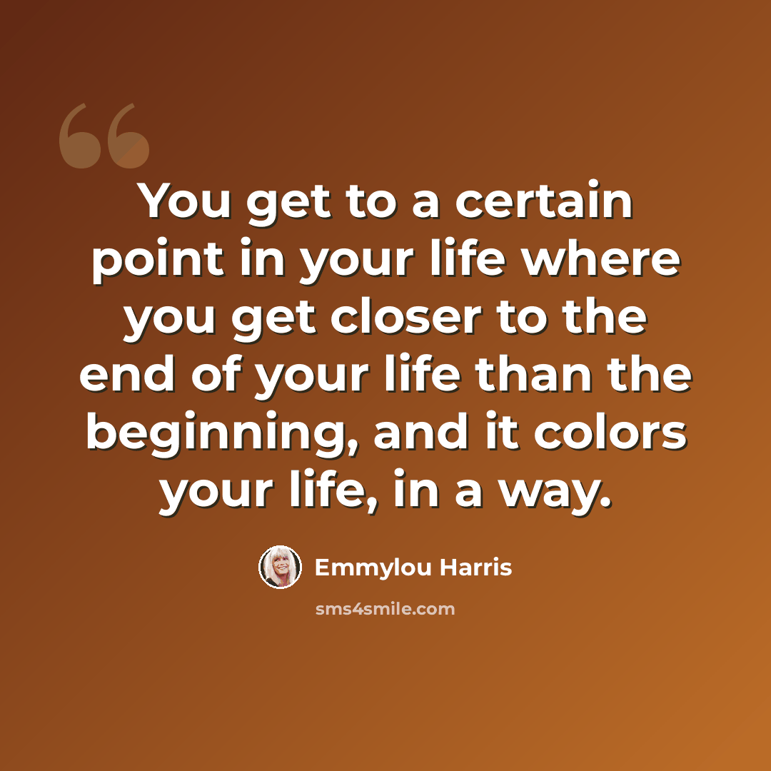 “You get to a certain point in your life where you get closer to the end of your life than the beginning, and it colors your life, in a way.” quote by Emmylou Harris