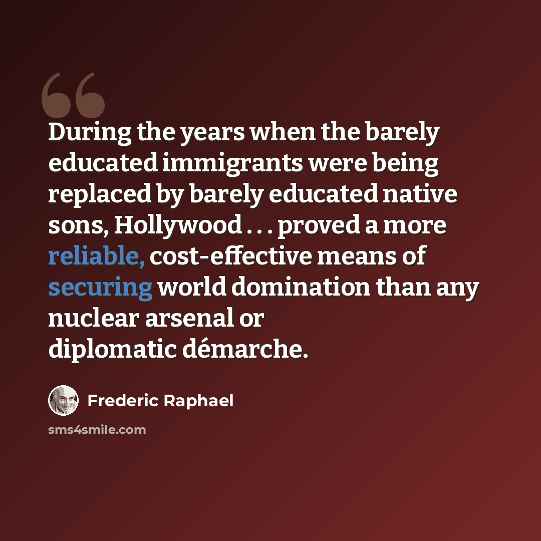 “During the years when the barely educated immigrants were being replaced by barely educated native sons, Hollywood . . . proved a more reliable, cost-effective means of securing world domination than any nuclear arsenal or diplomatic démarche.” quote by Frederic Raphael