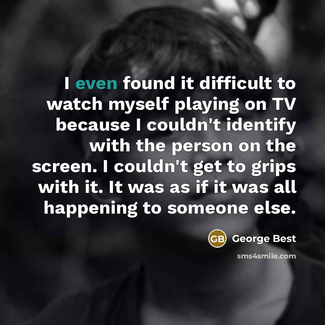 “I even found it difficult to watch myself playing on TV because I couldn't identify with the person on the screen. I couldn't get to grips with it. It was as if it was all happening to someone else.” quote by George Best