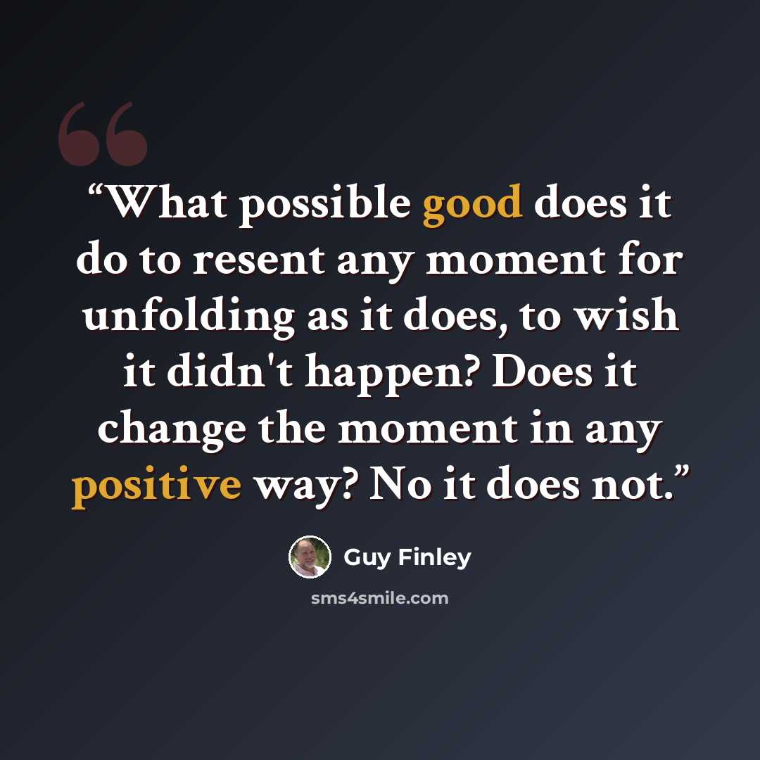 “What possible good does it do to resent any moment for unfolding as it does, to wish it didn't happen? Does it change the moment in any positive way? No it does not.” quote by Guy Finley