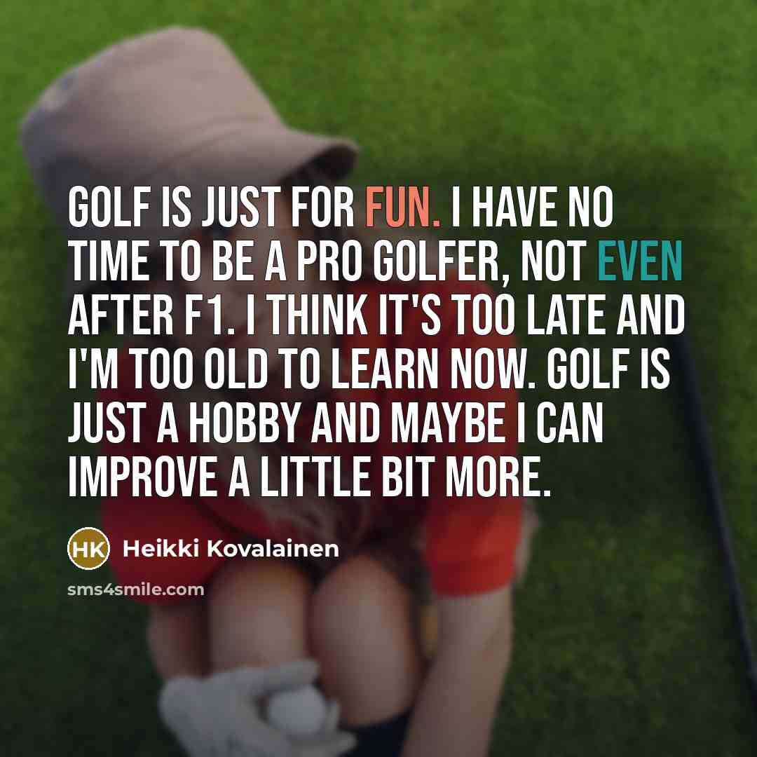 “Golf is just for fun. I have no time to be a pro golfer, not even after F1. I think it's too late and I'm too old to learn now. Golf is just a hobby and maybe I can improve a little bit more.” quote by Heikki Kovalainen