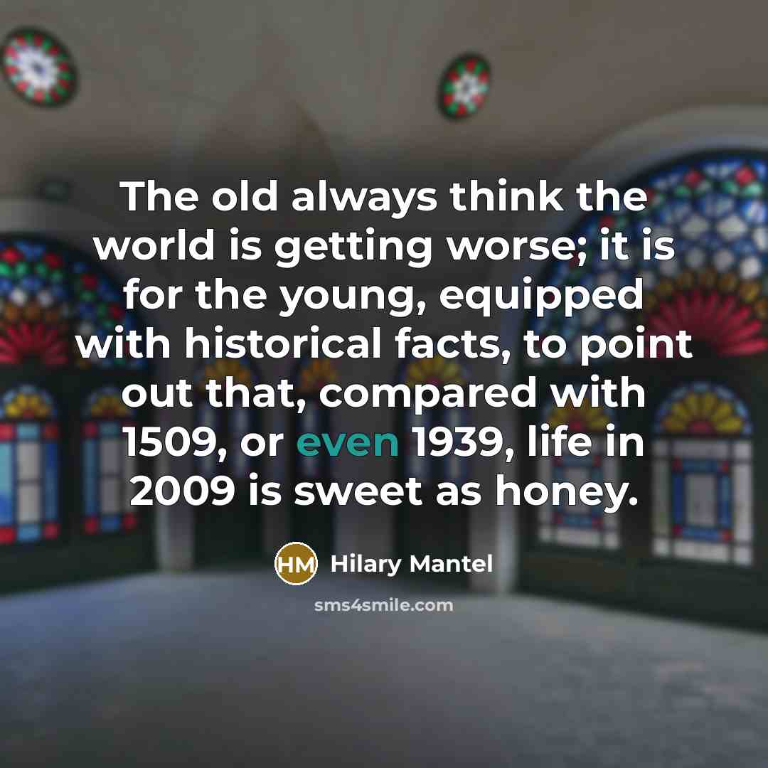“The old always think the world is getting worse; it is for the young, equipped with historical facts, to point out that, compared with 1509, or even 1939, life in 2009 is sweet as honey.” quote by Hilary Mantel