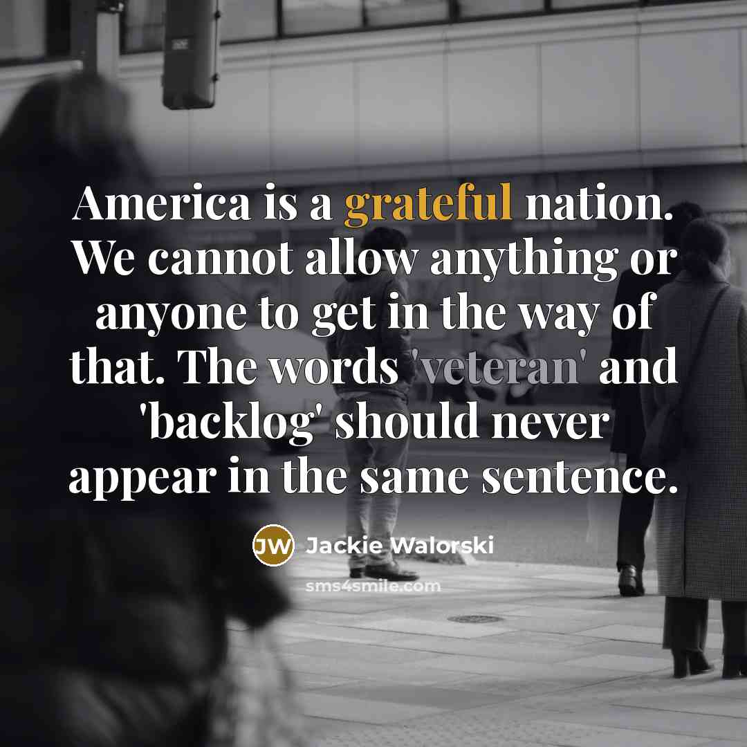 “America is a grateful nation. We cannot allow anything or anyone to get in the way of that. The words 'veteran' and 'backlog' should never appear in the same sentence.” quote by Jackie Walorski