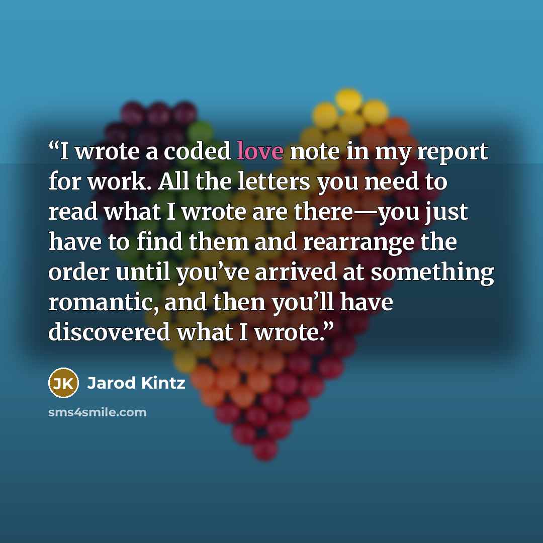 “I wrote a coded love note in my report for work. All the letters you need to read what I wrote are there—you just have to find them and rearrange the order until you’ve arrived at something romantic, and then you’ll have discovered what I wrote.” quote by Jarod Kintz