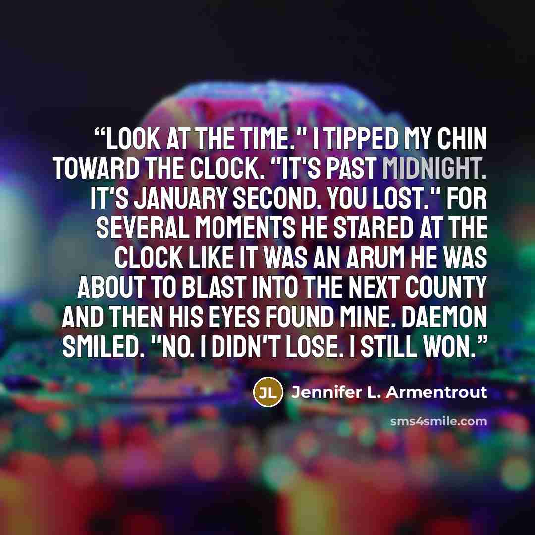 “Look at the time." I tipped my chin toward the clock. "It's past midnight. It's January second. You lost." For several moments he stared at the clock like it was an Arum he was about to blast into the next county and then his eyes found mine. Daemon smiled. "No. I didn't lose. I still won.” quote by Jennifer L. Armentrout