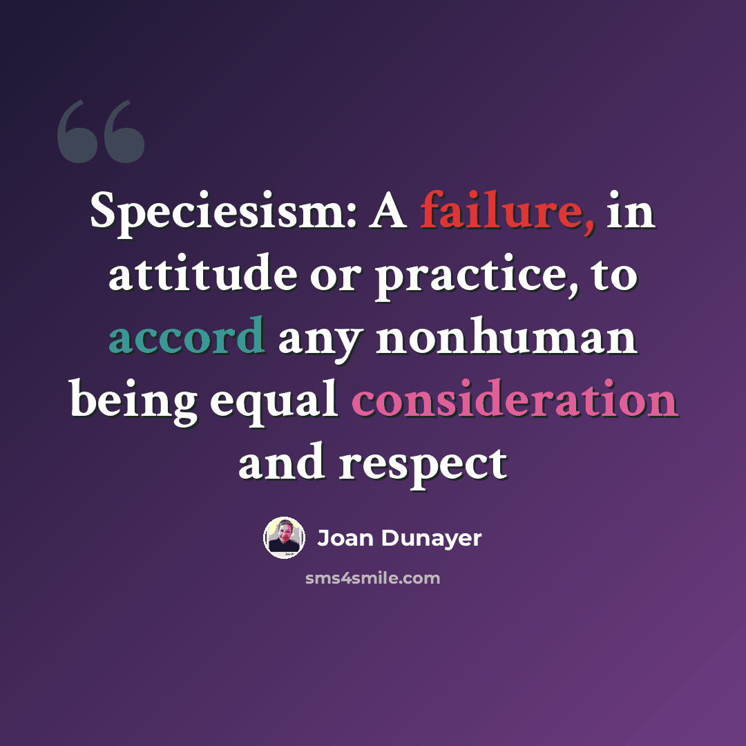 “Speciesism: A failure, in attitude or practice, to accord any nonhuman being equal consideration and respect” quote by Joan Dunayer