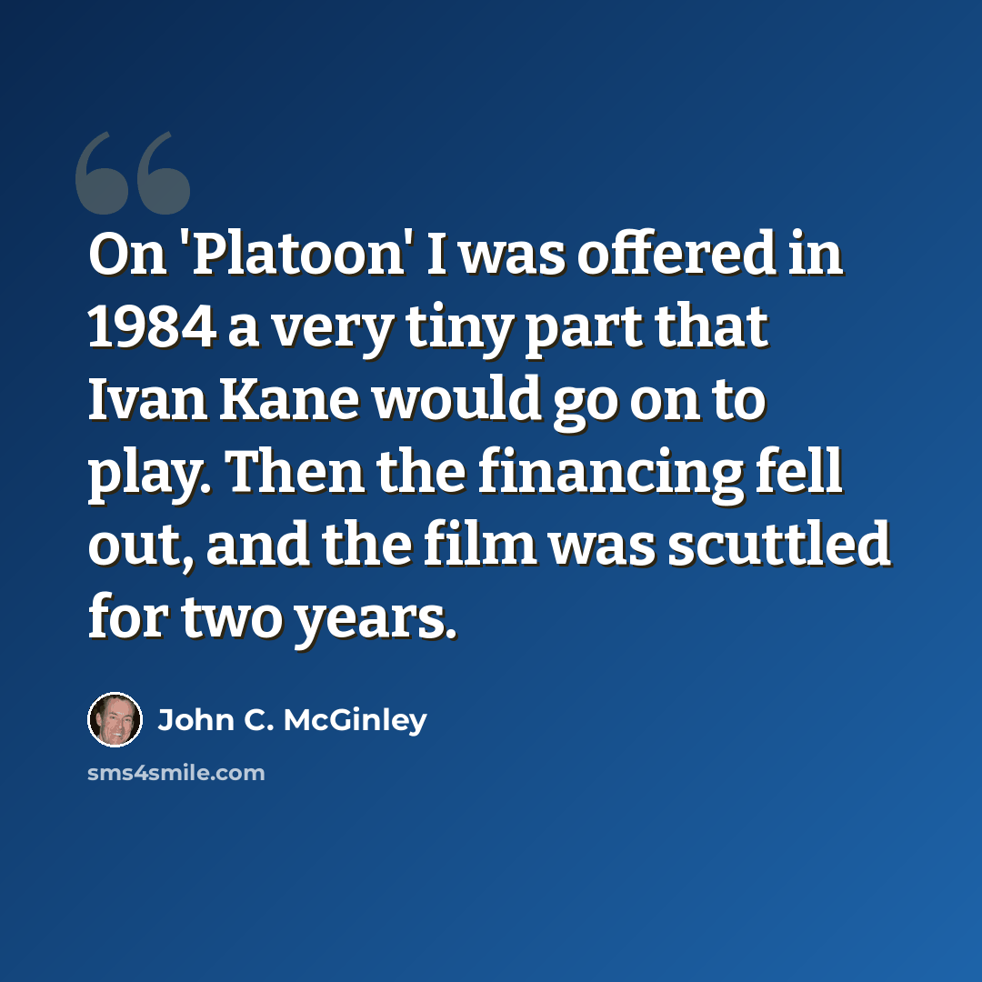 “On 'Platoon' I was offered in 1984 a very tiny part that Ivan Kane would go on to play. Then the financing fell out, and the film was scuttled for two years.” quote by John C. McGinley