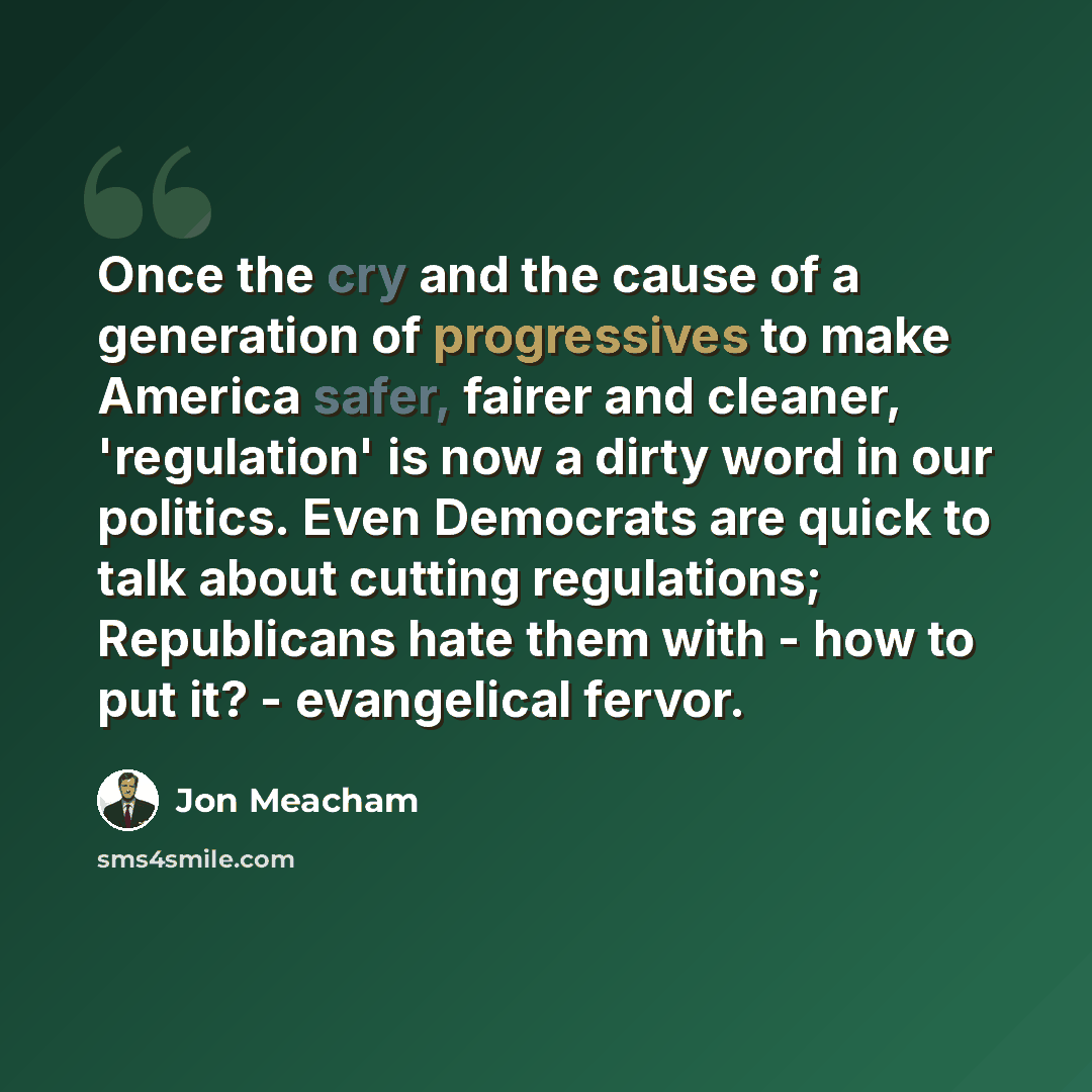 “Once the cry and the cause of a generation of progressives to make America safer, fairer and cleaner, 'regulation' is now a dirty word in our politics. Even Democrats are quick to talk about cutting regulations; Republicans hate them with - how to put it? - evangelical fervor.” quote by Jon Meacham