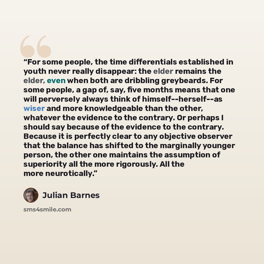 “For some people, the time differentials established in youth never really disappear: the elder remains the elder, even when both are dribbling greybeards. For some people, a gap of, say, five months means that one will perversely always think of himself--herself--as wiser and more knowledgeable…” quote by Julian Barnes