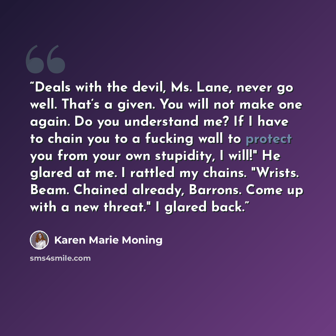 “Deals with the devil, Ms. Lane, never go well. That‘s a given. You will not make one again. Do you understand me? If I have to chain you to a fucking wall to protect you from your own stupidity, I will!" He glared at me. I rattled my chains. "Wrists. Beam. Chained already, Barrons. Come up with a…” quote by Karen Marie Moning