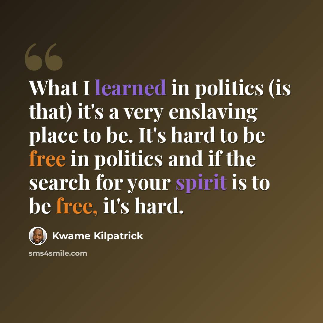 “What I learned in politics (is that) it's a very enslaving place to be. It's hard to be free in politics and if the search for your spirit is to be free, it's hard.” quote by Kwame Kilpatrick