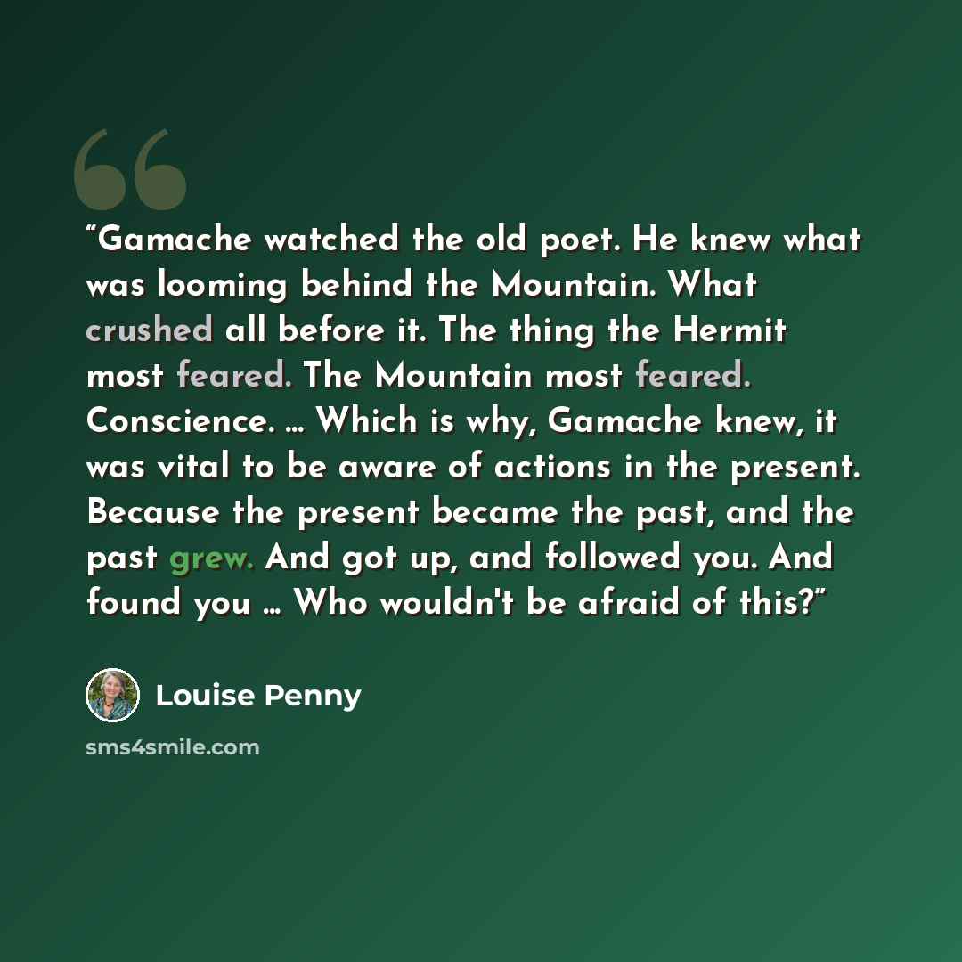 “Gamache watched the old poet. He knew what was looming behind the Mountain. What crushed all before it. The thing the Hermit most feared. The Mountain most feared. Conscience. ... Which is why, Gamache knew, it was vital to be aware of actions in the present. Because the present became the past…” quote by Louise Penny