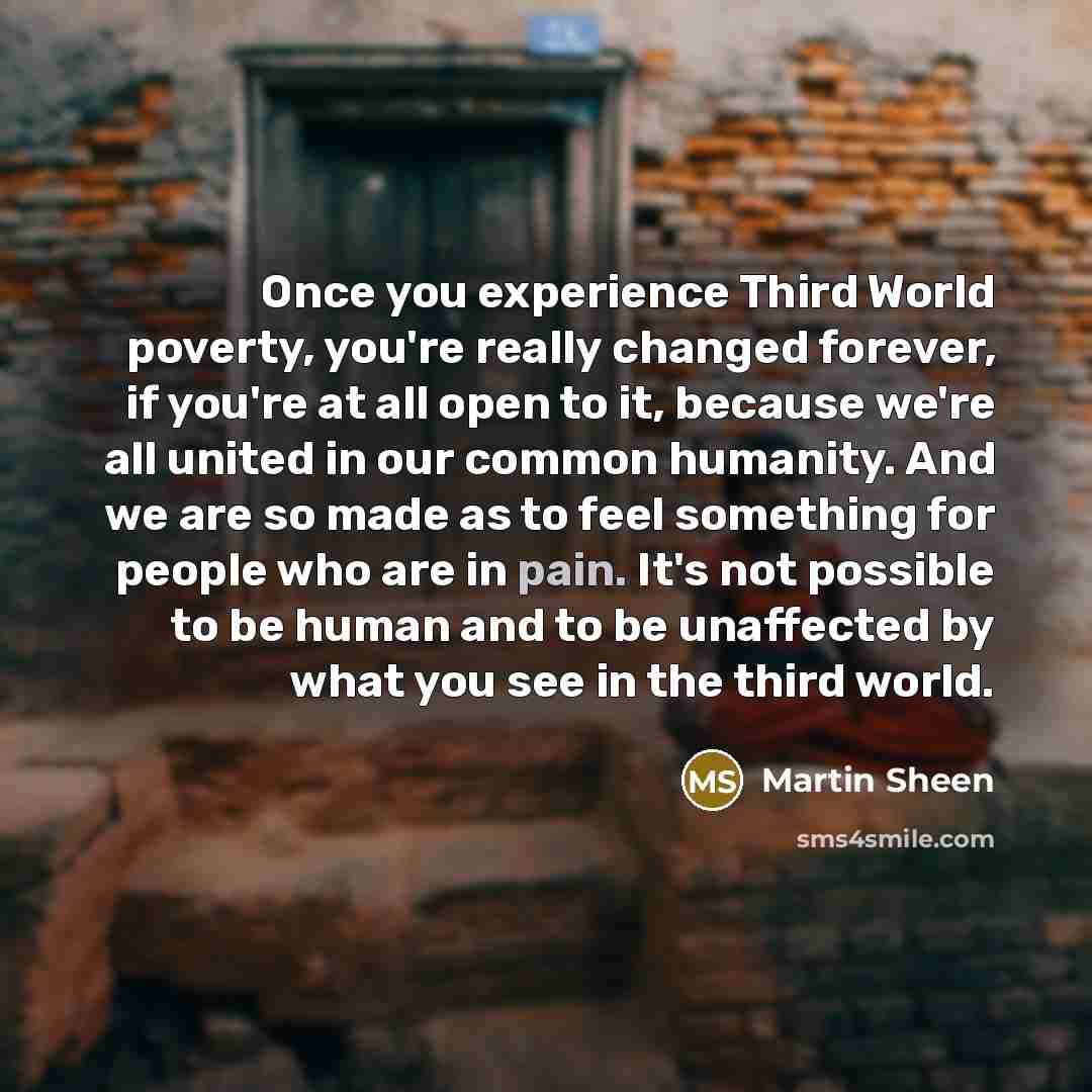 “Once you experience Third World poverty, you're really changed forever, if you're at all open to it, because we're all united in our common humanity. And we are so made as to feel something for people who are in pain. It's not possible to be human and to be unaffected by what you see in the third…” quote by Martin Sheen