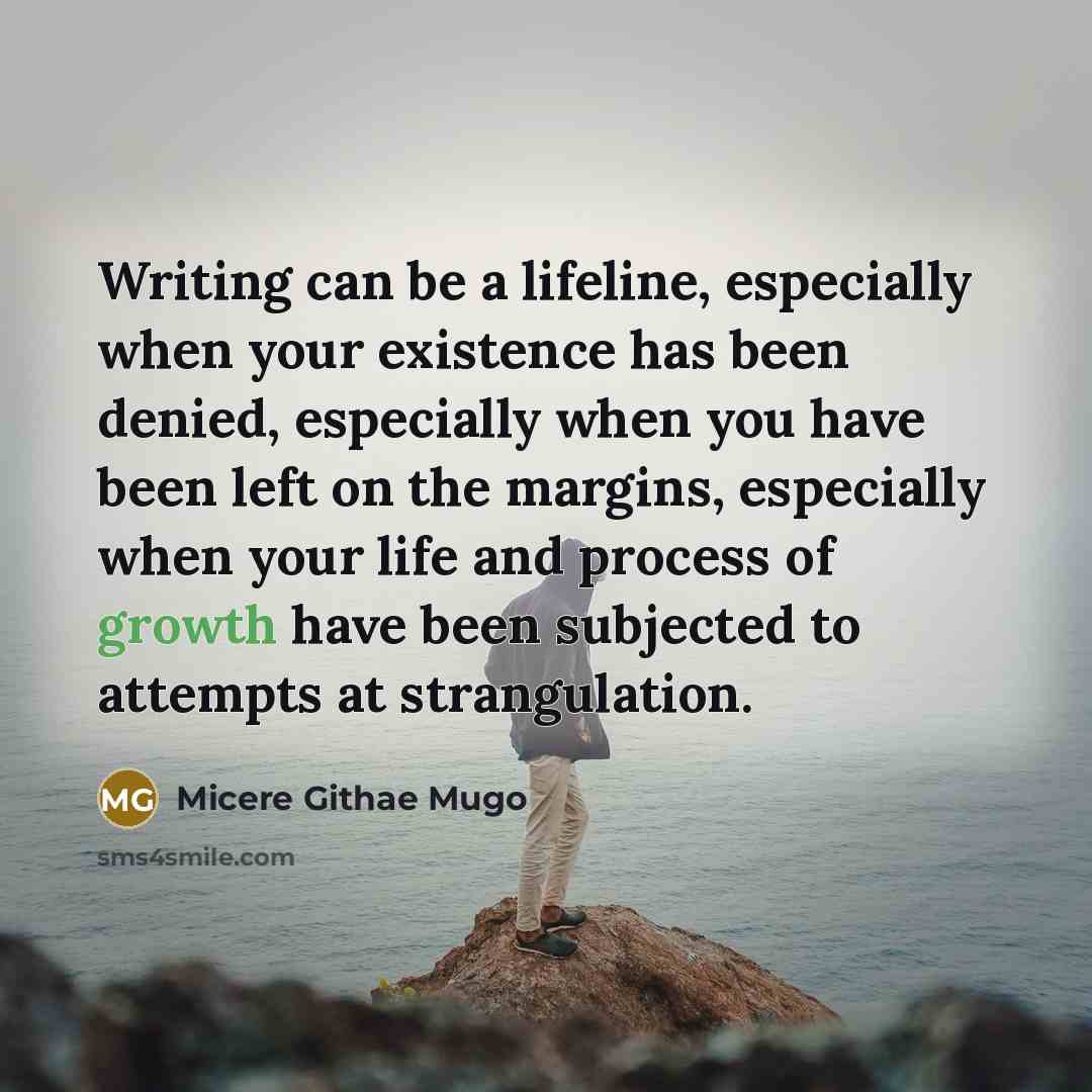 “Writing can be a lifeline, especially when your existence has been denied, especially when you have been left on the margins, especially when your life and process of growth have been subjected to attempts at strangulation.” quote by Micere Githae Mugo