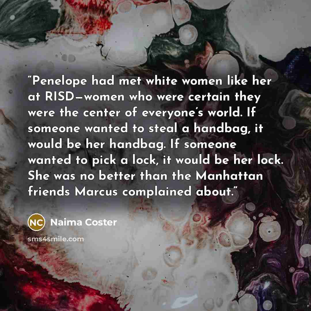 “Penelope had met white women like her at RISD—women who were certain they were the center of everyone’s world. If someone wanted to steal a handbag, it would be her handbag. If someone wanted to pick a lock, it would be her lock. She was no better than the Manhattan friends Marcus complained about.” quote by Naima Coster