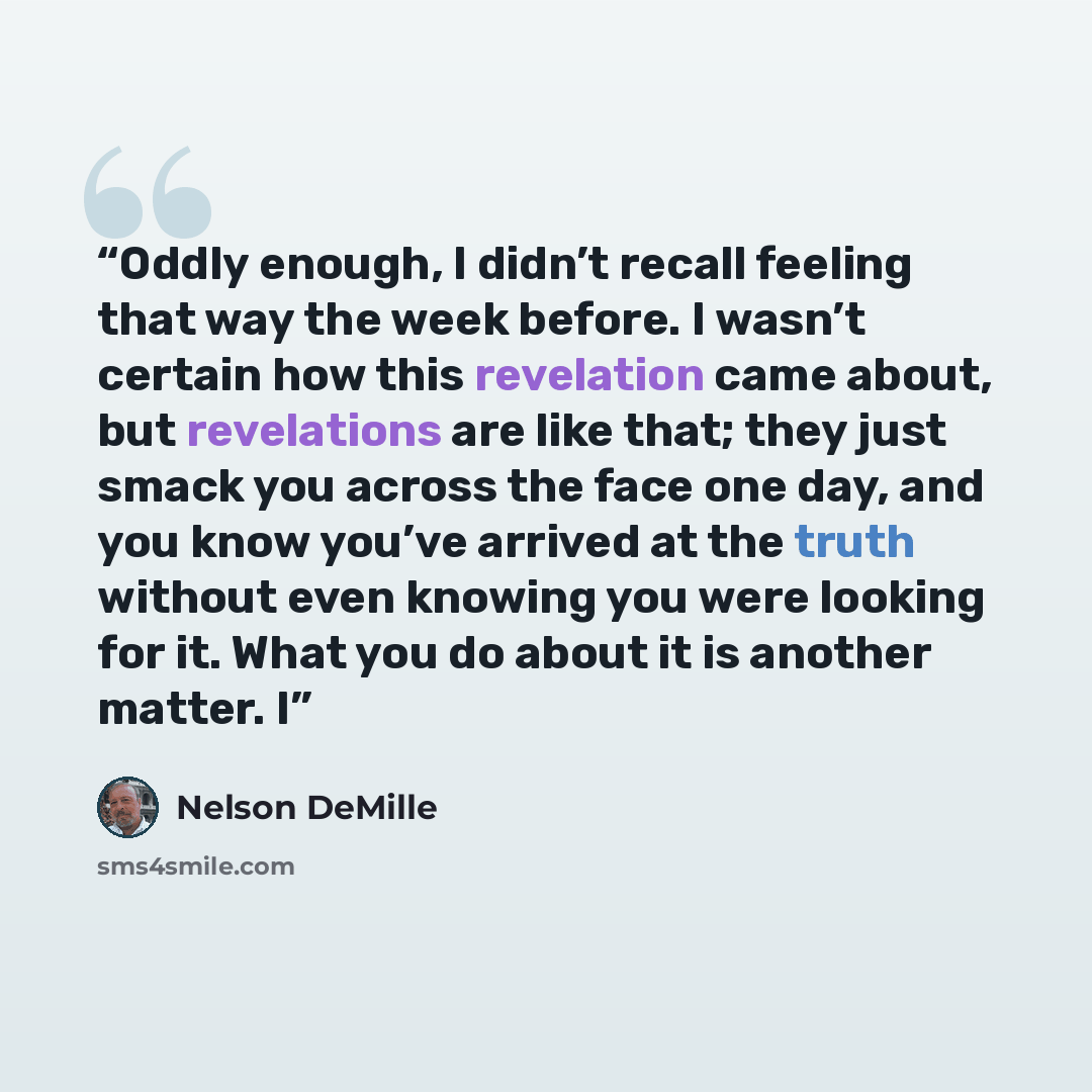 “Oddly enough, I didn’t recall feeling that way the week before. I wasn’t certain how this revelation came about, but revelations are like that; they just smack you across the face one day, and you know you’ve arrived at the truth without even knowing you were looking for it. What you do about it…” quote by Nelson DeMille