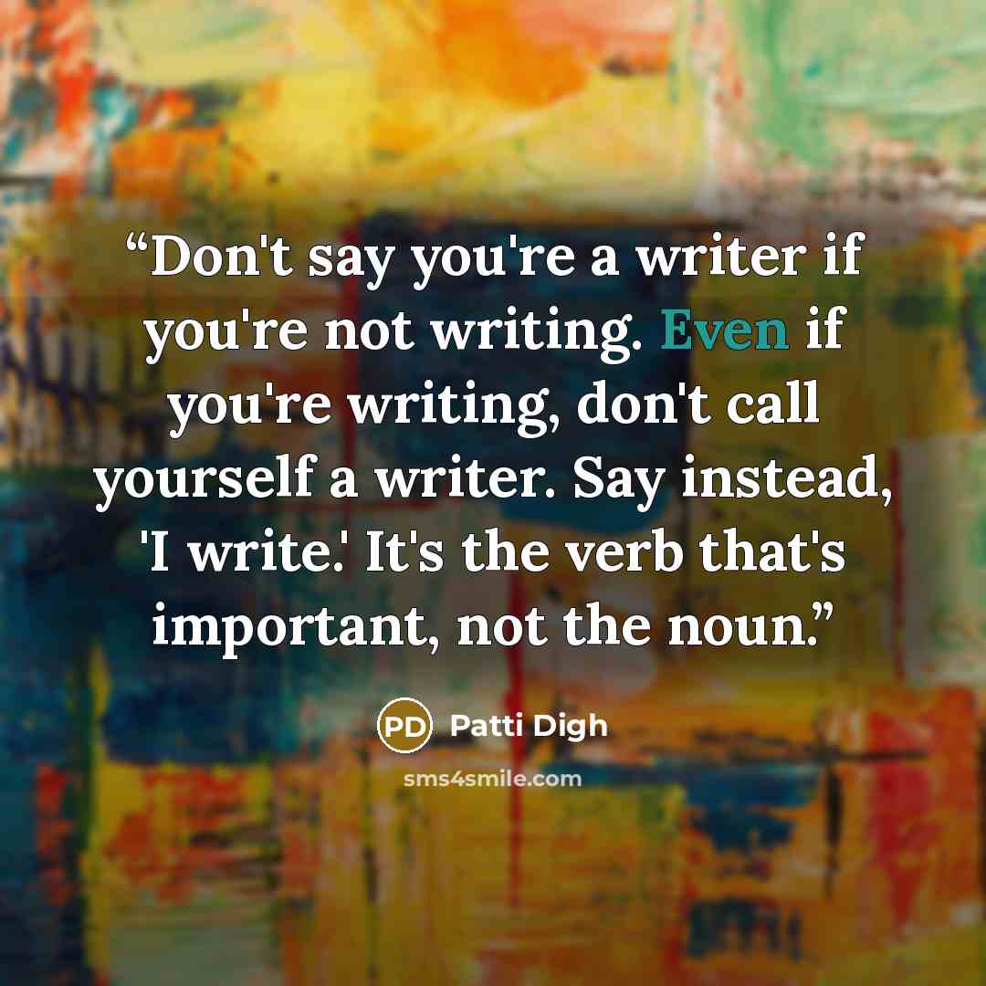 “Don't say you're a writer if you're not writing. Even if you're writing, don't call yourself a writer. Say instead, 'I write.' It's the verb that's important, not the noun.” quote by Patti Digh
