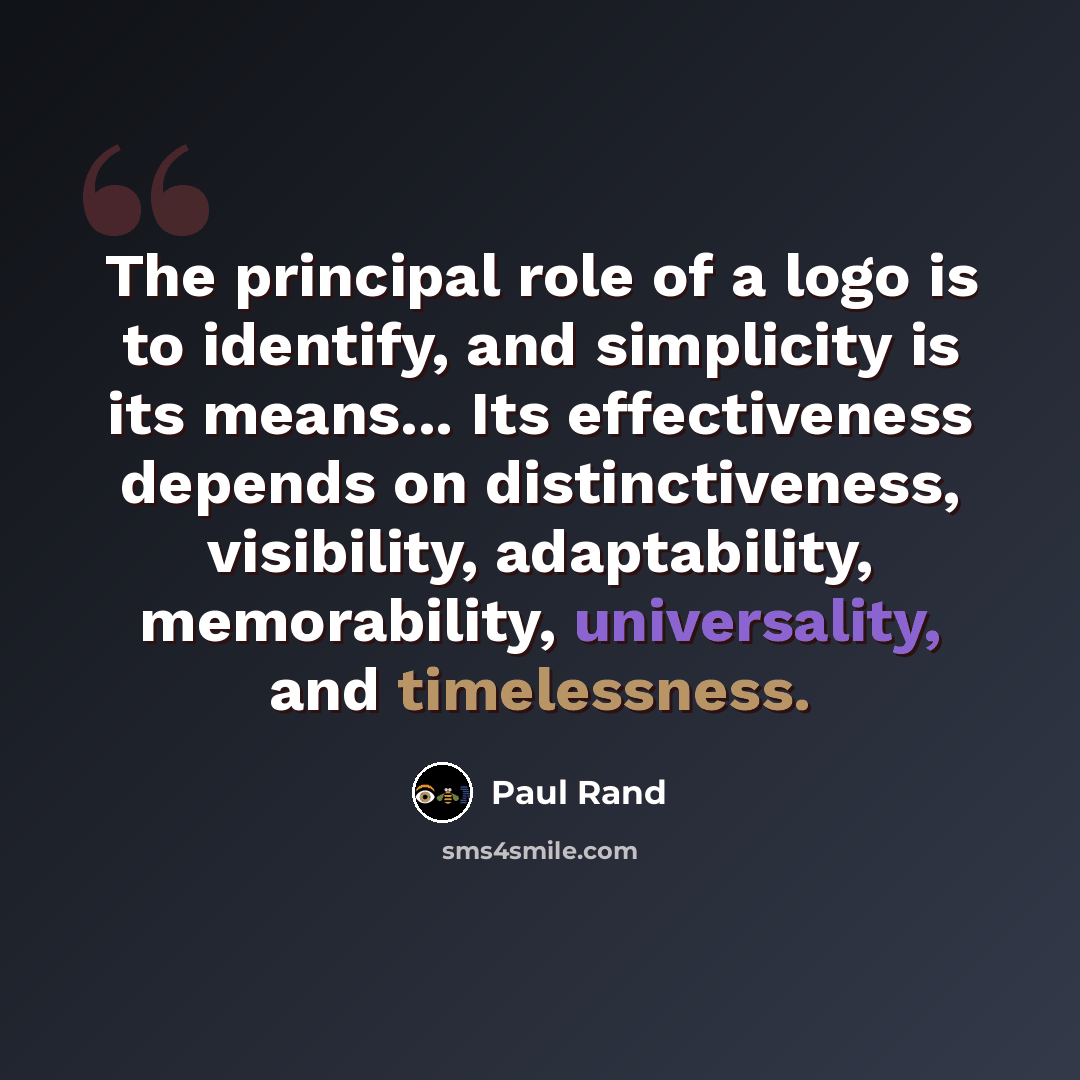 “The principal role of a logo is to identify, and simplicity is its means... Its effectiveness depends on distinctiveness, visibility, adaptability, memorability, universality, and timelessness.” quote by Paul Rand