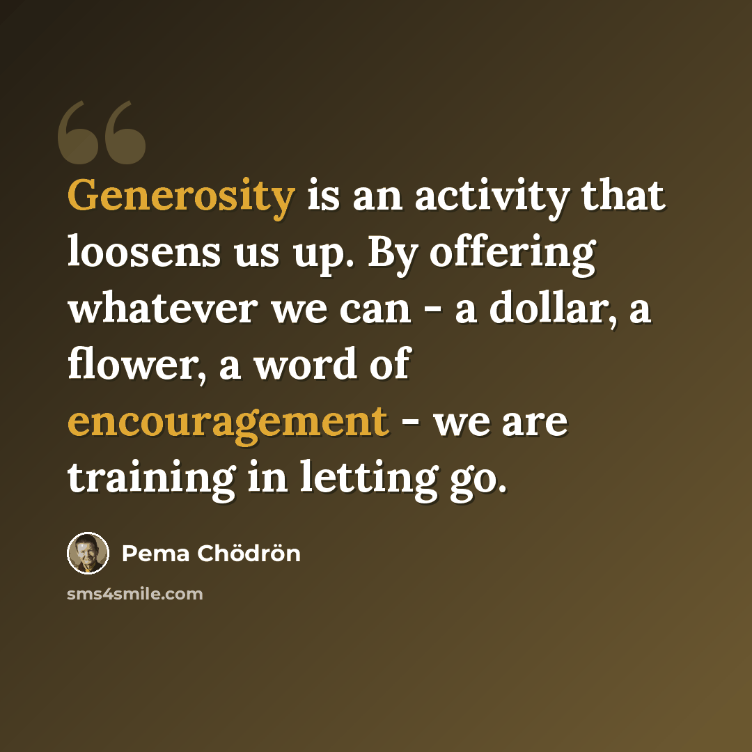 “Generosity is an activity that loosens us up. By offering whatever we can - a dollar, a flower, a word of encouragement - we are training in letting go.” quote by Pema Chodron