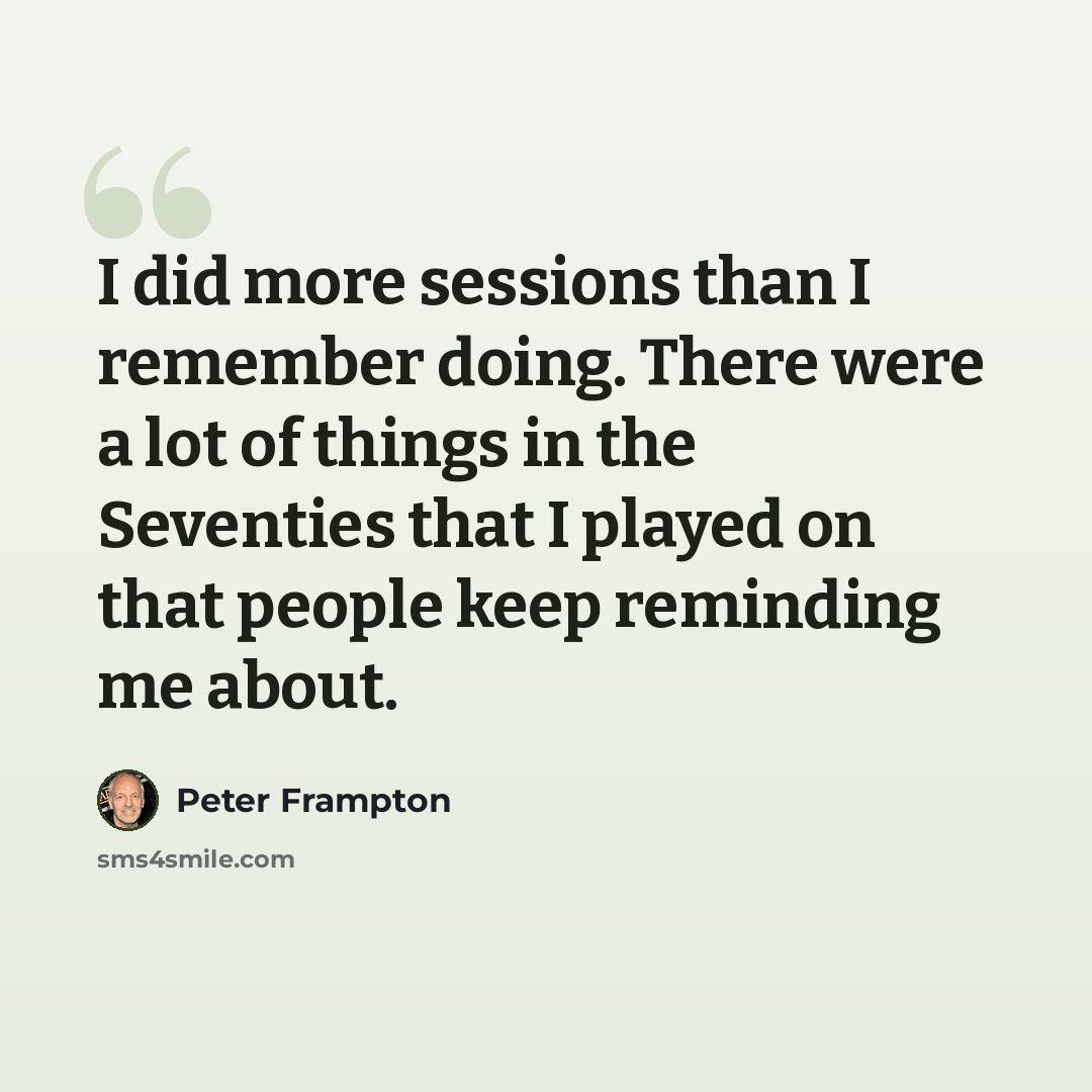 “I did more sessions than I remember doing. There were a lot of things in the Seventies that I played on that people keep reminding me about.” quote by Peter Frampton