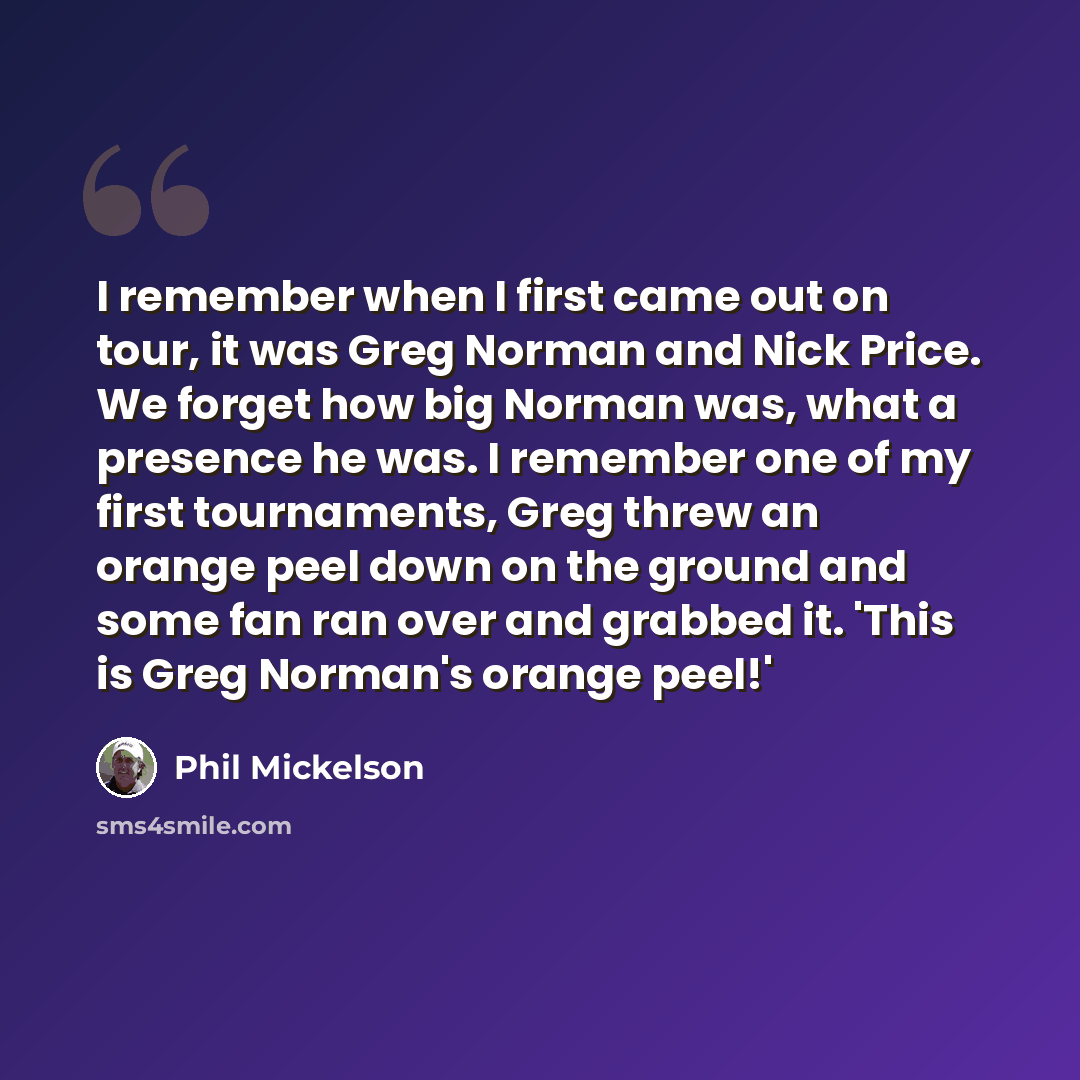 “I remember when I first came out on tour, it was Greg Norman and Nick Price. We forget how big Norman was, what a presence he was. I remember one of my first tournaments, Greg threw an orange peel down on the ground and some fan ran over and grabbed it. 'This is Greg Norman's orange peel!'” quote by Phil Mickelson