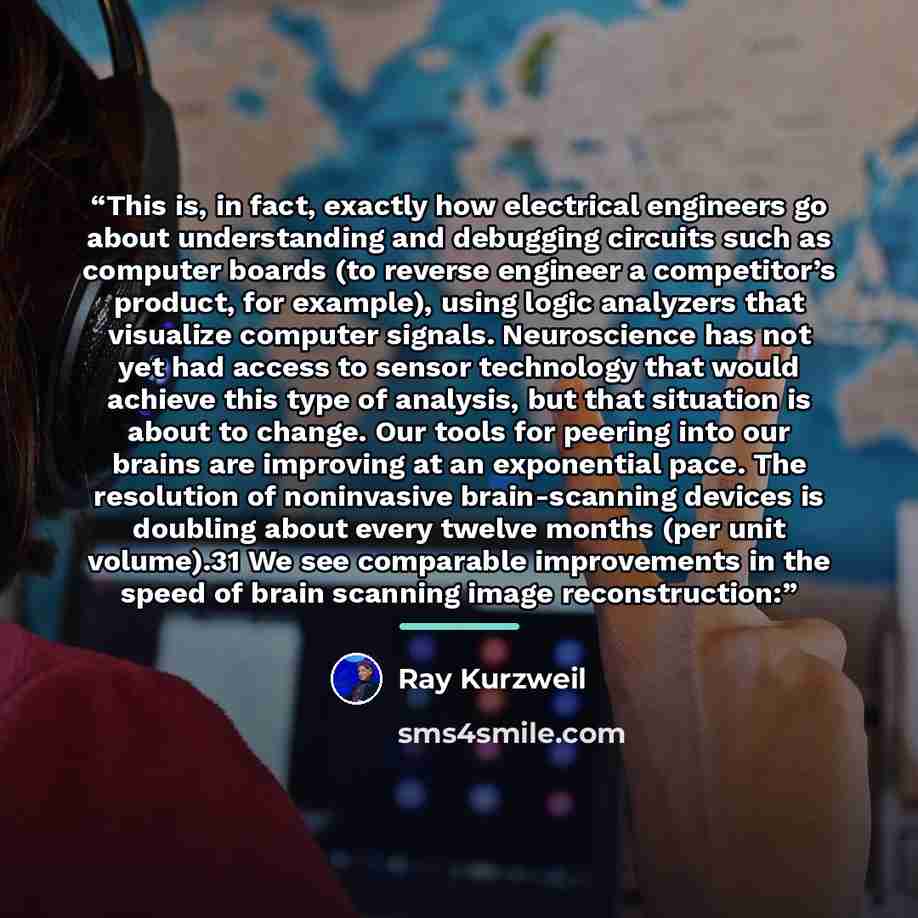 “This is, in fact, exactly how electrical engineers go about understanding and debugging circuits such as computer boards (to reverse engineer a competitor’s product, for example), using logic analyzers that visualize computer signals. Neuroscience has not yet had access to sensor technology that…” quote by Ray Kurzweil