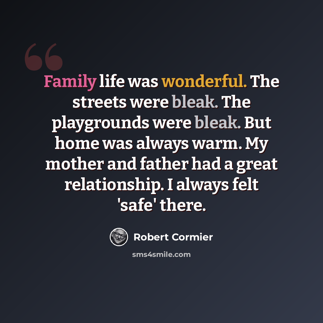 “Family life was wonderful. The streets were bleak. The playgrounds were bleak. But home was always warm. My mother and father had a great relationship. I always felt 'safe' there.” quote by Robert Cormier