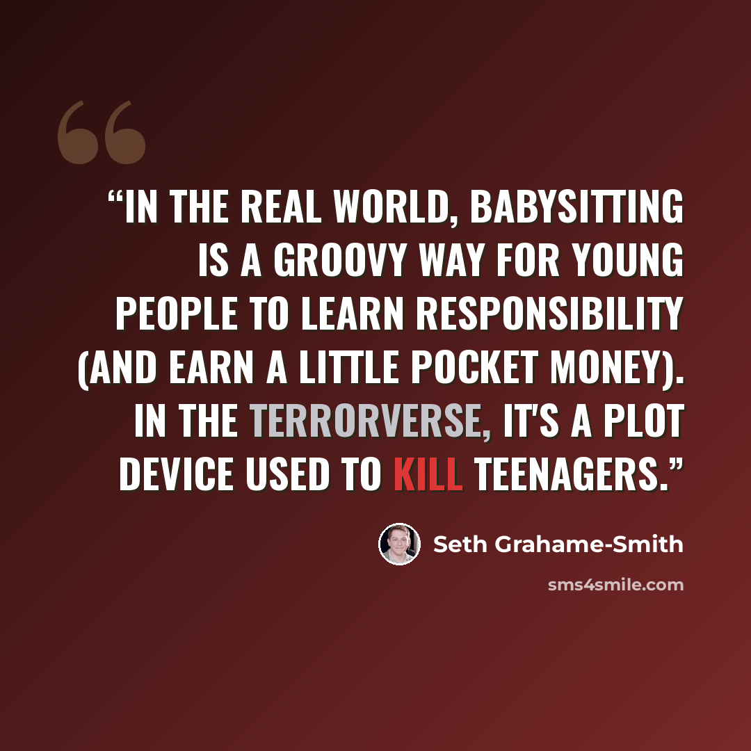 “In the real world, babysitting is a groovy way for young people to learn responsibility (and earn a little pocket money). In the Terrorverse, it's a plot device used to kill teenagers.” quote by Seth Grahame-Smith