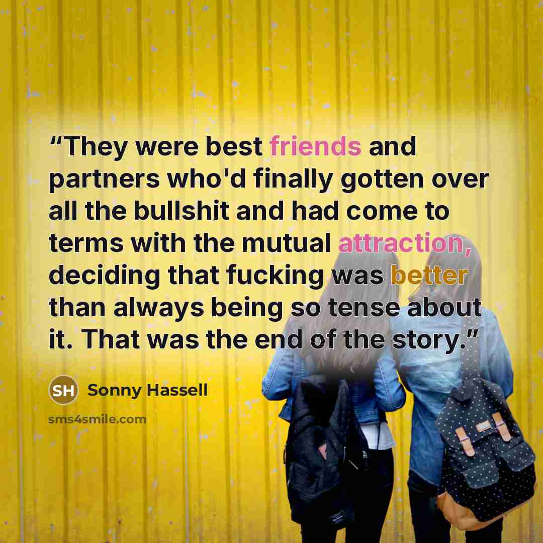 “They were best friends and partners who'd finally gotten over all the bullshit and had come to terms with the mutual attraction, deciding that fucking was better than always being so tense about it. That was the end of the story.” quote by Sonny Hassell