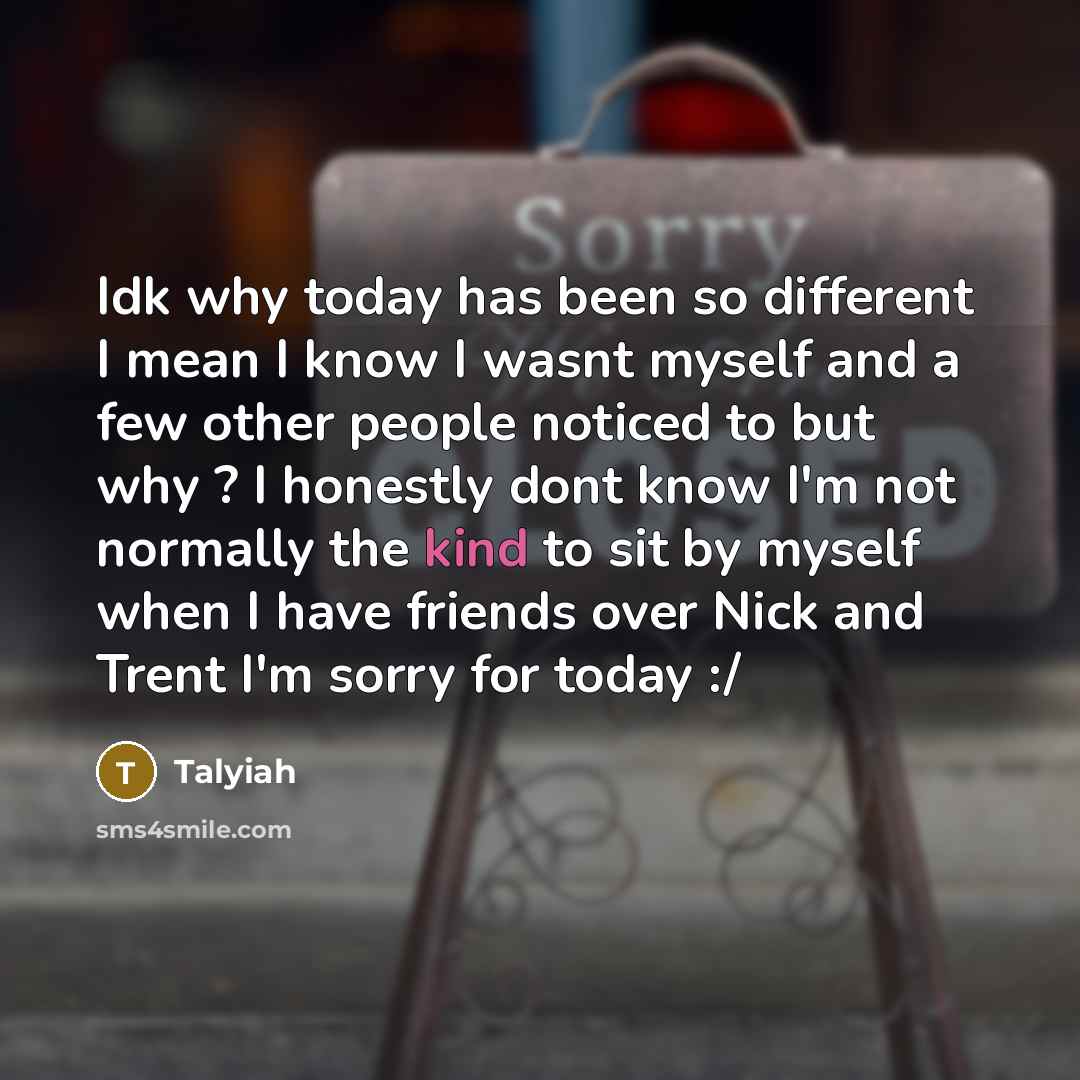 “Idk why today has been so different I mean I know I wasnt myself and a few other people noticed to but why ? I honestly dont know I'm not normally the kind to sit by myself when I have friends over Nick and Trent I'm sorry for today :/” quote by Talyiah