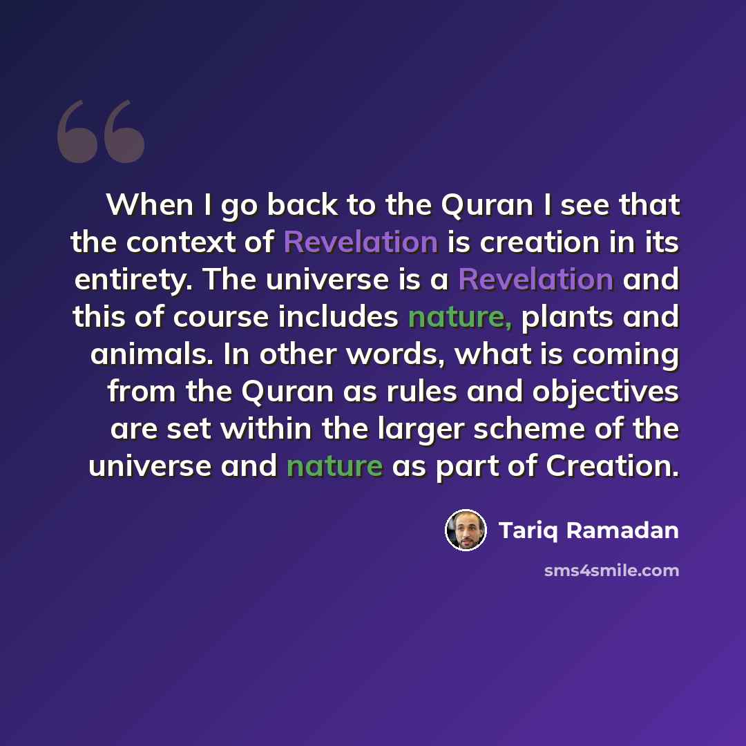 “When I go back to the Quran I see that the context of Revelation is creation in its entirety. The universe is a Revelation and this of course includes nature, plants and animals. In other words, what is coming from the Quran as rules and objectives are set within the larger scheme of the universe…” quote by Tariq Ramadan