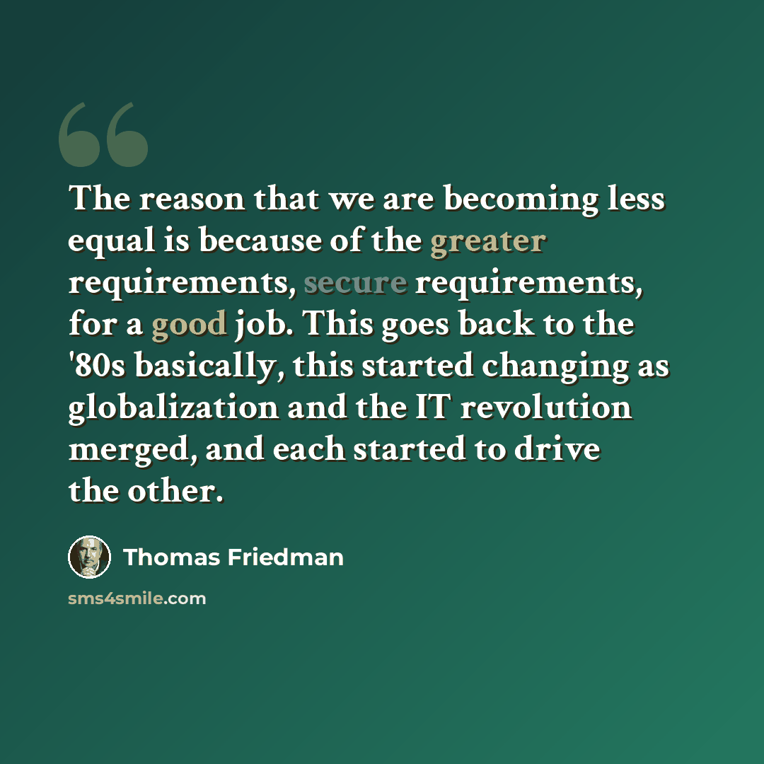 “The reason that we are becoming less equal is because of the greater requirements, secure requirements, for a good job. This goes back to the '80s basically, this started changing as globalization and the IT revolution merged, and each started to drive the other.” quote by Thomas Friedman
