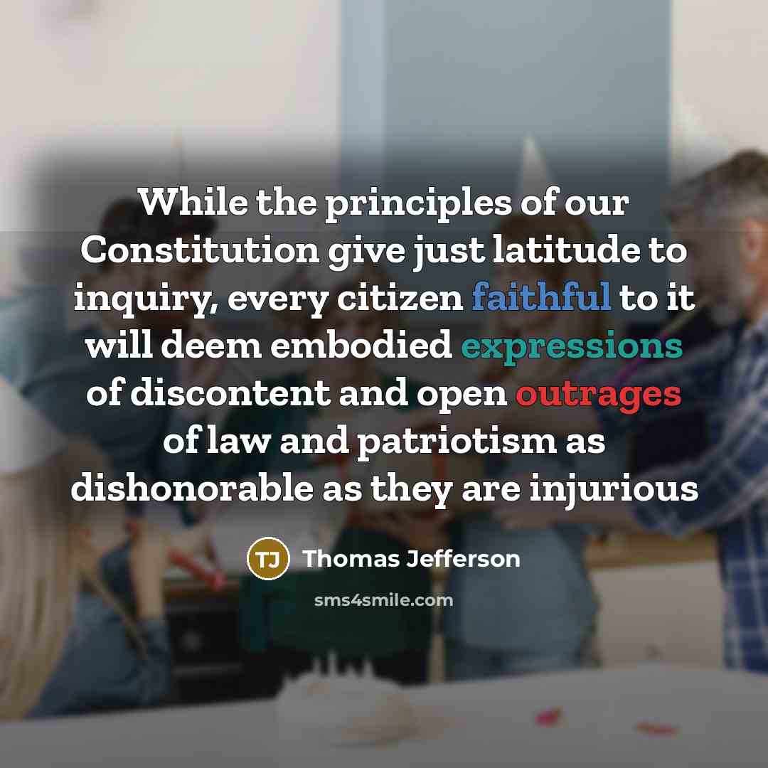 “While the principles of our Constitution give just latitude to inquiry, every citizen faithful to it will deem embodied expressions of discontent and open outrages of law and patriotism as dishonorable as they are injurious” quote by Thomas Jefferson