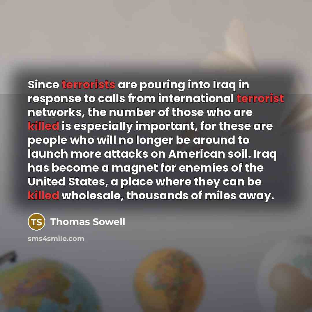 “Since terrorists are pouring into Iraq in response to calls from international terrorist networks, the number of those who are killed is especially important, for these are people who will no longer be around to launch more attacks on American soil. Iraq has become a magnet for enemies of the…” quote by Thomas Sowell