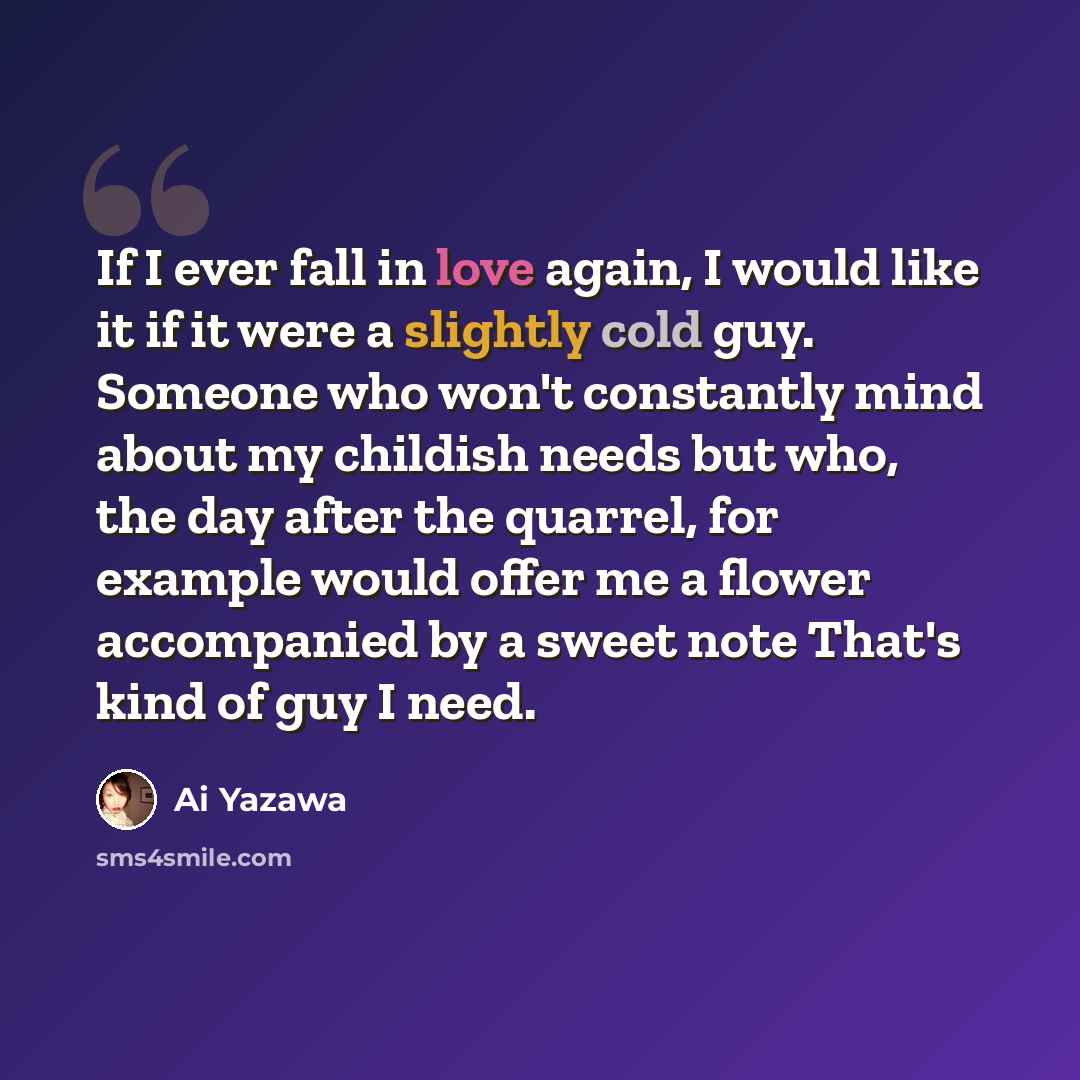 “If I ever fall in love again, I would like it if it were a slightly cold guy. Someone who won't constantly mind about my childish needs but who, the day after the quarrel, for example would offer me a flower accompanied by a sweet note That's kind of guy I need.” quote by Ai Yazawa