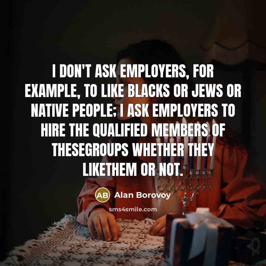 “I don't ask employers, for example, to like blacks or Jews or native people; I ask employers to hire the qualified members of thesegroups whether they likethem or not.” quote by Alan Borovoy