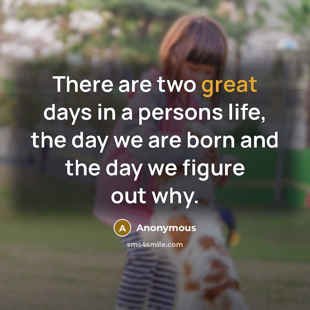 “There are two great days in a persons life, the day we are born and the day we figure out why.” quote by Anonymous