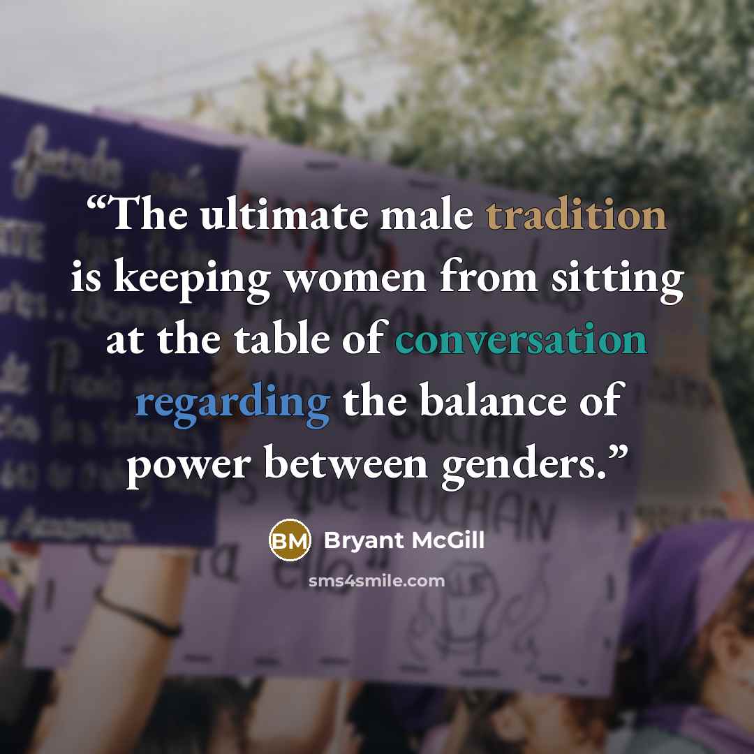 “The ultimate male tradition is keeping women from sitting at the table of conversation regarding the balance of power between genders.” quote by Bryant McGill