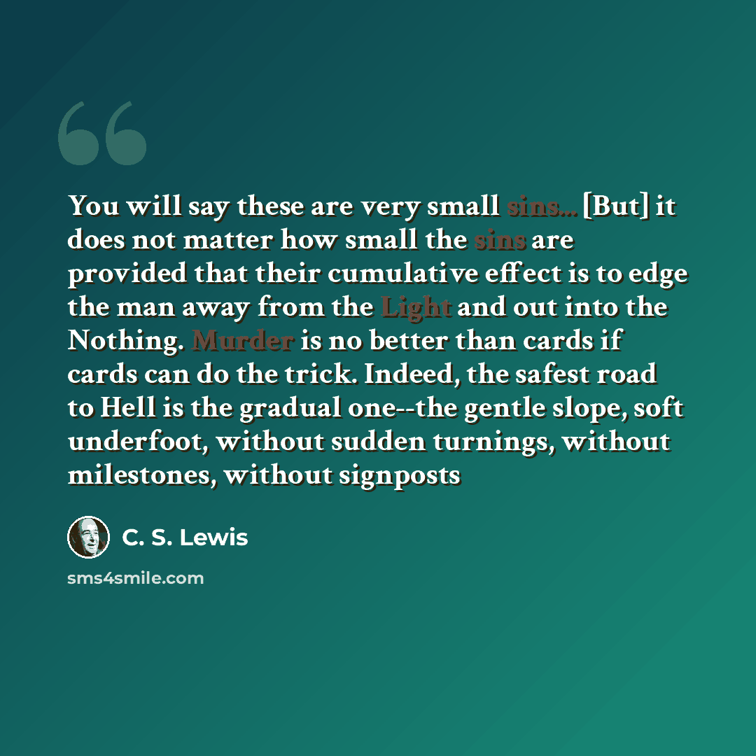 “You will say these are very small sins... [But] it does not matter how small the sins are provided that their cumulative effect is to edge the man away from the Light and out into the Nothing. Murder is no better than cards if cards can do the trick. Indeed, the safest road to Hell is the gradual…” quote by C. S. Lewis