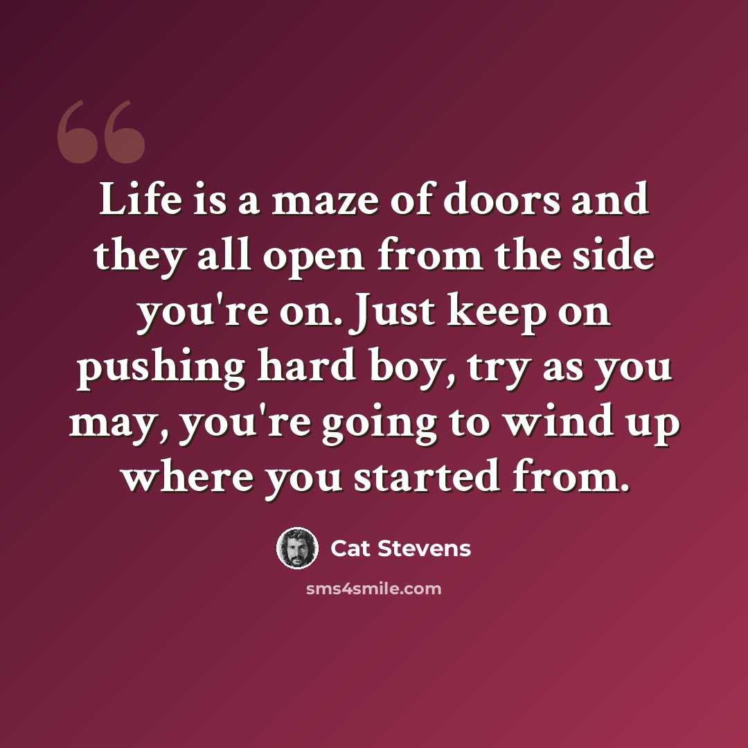 “Life is a maze of doors and they all open from the side you're on. Just keep on pushing hard boy, try as you may, you're going to wind up where you started from.” quote by Cat Stevens