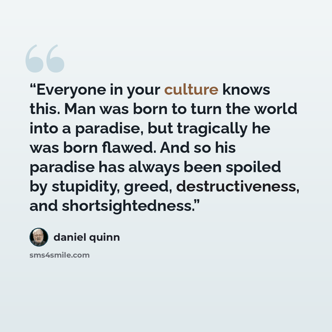 “Everyone in your culture knows this. Man was born to turn the world into a paradise, but tragically he was born flawed. And so his paradise has always been spoiled by stupidity, greed, destructiveness, and shortsightedness.” quote by Daniel Quinn
