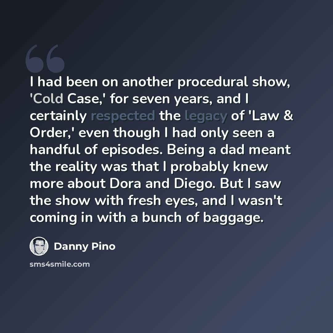 “I had been on another procedural show, 'Cold Case,' for seven years, and I certainly respected the legacy of 'Law & Order,' even though I had only seen a handful of episodes. Being a dad meant the reality was that I probably knew more about Dora and Diego. But I saw the show with fresh eyes, and I…” quote by Danny Pino