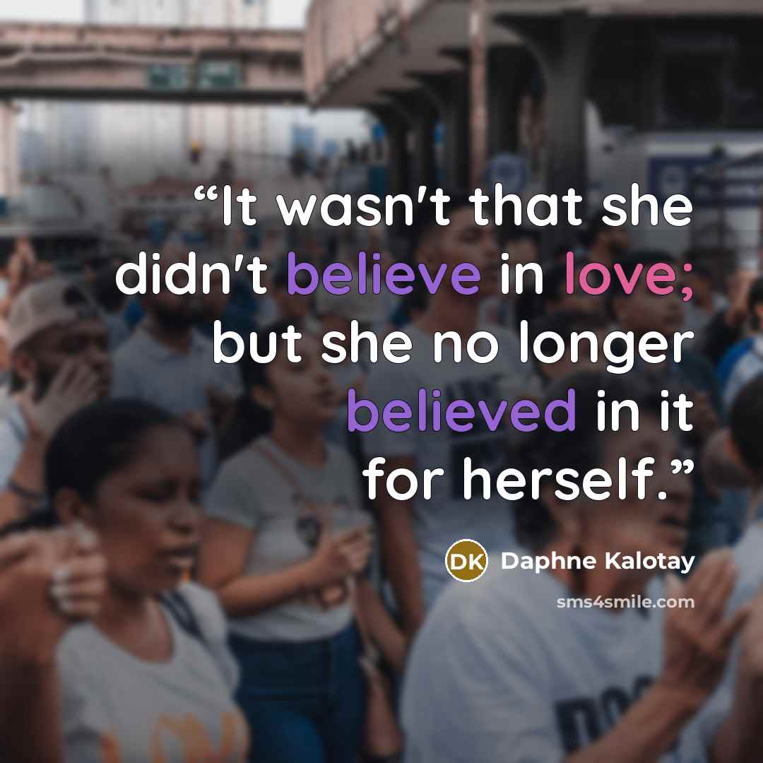 “It wasn't that she didn't believe in love; but she no longer believed in it for herself.” quote by Daphne Kalotay