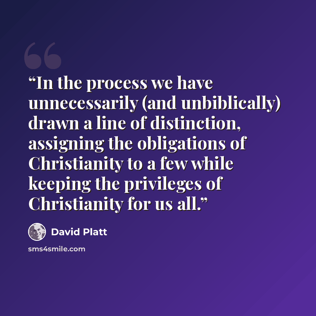 “In the process we have unnecessarily (and unbiblically) drawn a line of distinction, assigning the obligations of Christianity to a few while keeping the privileges of Christianity for us all.” quote by David Platt
